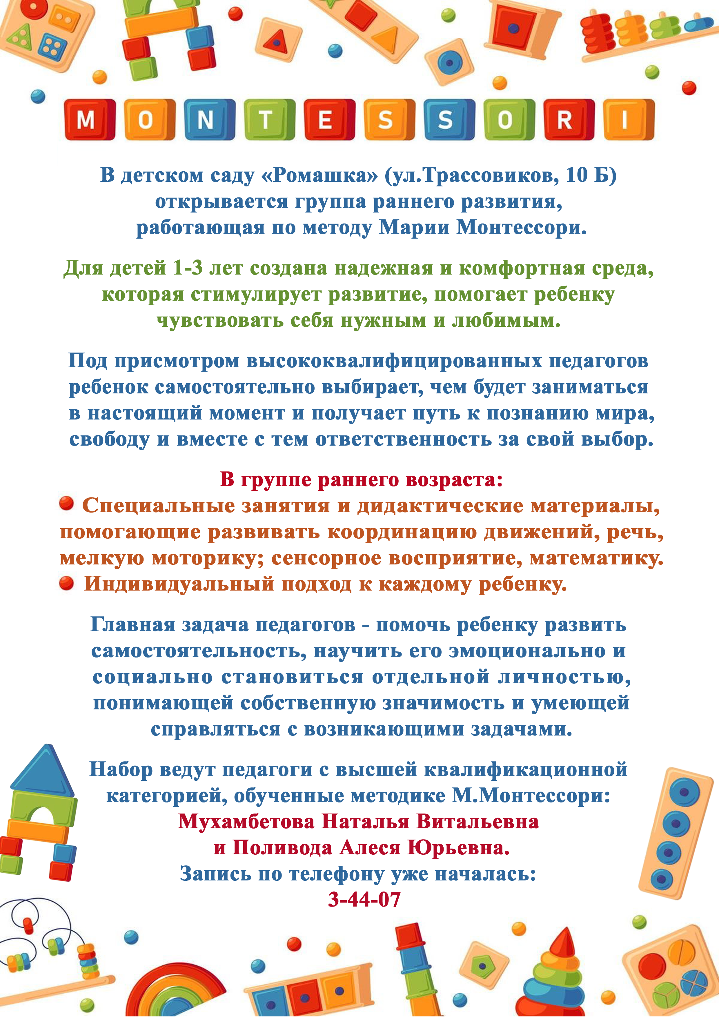 В детском саду «Ромашка» (ул.Трассовиков, 10 Б) открывается группа раннего развития, работающая по методу Марии Монтессори. Для детей 1-3 лет создана надежная и комфортная среда, которая стимулирует развитие, помогает ребенку чувствовать себя нужным и любимым. Под присмотром высококвалифицированных педагогов ребенок самостоятельно выбирает, чем будет заниматься в настоящий момент и получает путь к познанию мира, свободу и вместе с тем ответственность за свой выбор. В группе раннего возраста: Специальные занятия и дидактические материалы, помогающие развивать координацию движений, речь, мелкую моторику; сенсорное восприятие, математику. Индивидуальный подход к каждому ребенку. Главная задача педагогов - помочь ребенку развить самостоятельность, научить его эмоционально и социально становиться отдельной личностью, понимающей собственную значимость и умеющей справляться с возникающими задачами. Набор ведут педагоги с высшей квалификационной категорией, обученные методике М.Монтессори: Мухамбетова Наталья Витальевна и Поливода Алеся Юрьевна. Запись по телефону уже началась: 3-44-07